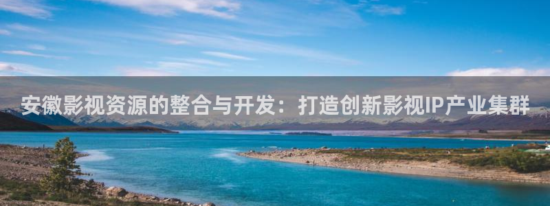 天堂影院av天堂：安徽影视资源的整合与开发：打造创新影视IP产业集群